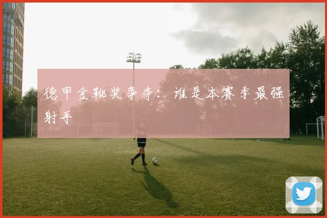 德甲金靴奖争夺：谁是本赛季最强射手